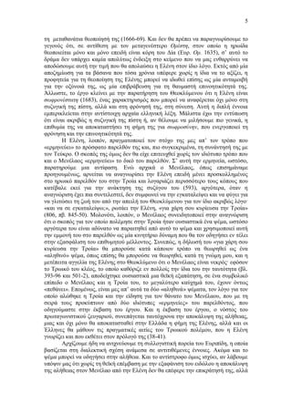 5
τη μεταθανάτια θεοποίησή της (1666-69). Και δεν θα πρέπει να παραγνωρίσουμε το
γεγονός ότι, σε αντίθεση με τον μεταγενέστερο Ορέστη, στον οποίο η ηρωίδα
θεοποιείται μόνο και μόνο επειδή είναι κόρη του Δία (Ευρ. Ορ. 1635), σ’ αυτό το
δράμα δεν υπάρχει καμία απολύτως ένδειξη στο κείμενο που να μας ενθαρρύνει να
αποδώσουμε αυτή την τιμή που θα απολαύσει η Ελένη στον ίδιο λόγο. Εκτός από μία
αποζημίωση για τα βάσανα που τόσα χρόνια υπέφερε χωρίς η ίδια να το αξίζει, η
προφητεία για τη θεοποίηση της Ελένης μπορεί να ιδωθεί επίσης ως μία ανταμοιβή
για την οξύνοιά της, ως μία επιβράβευση για τη θαυμαστή επινοητικότητά της.
Άλλωστε, το έργο κλείνει με την παρατήρηση του Θεοκλύμενου ότι η Ελένη είναι
σωφρονέστατη (1683), ένας χαρακτηρισμός που μπορεί να αναφέρεται όχι μόνο στη
συζυγική της πίστη, αλλά και στη φρόνησή της, στη σύνεση. Αυτή η διπλή έννοια
εμπερικλείεται στην αντίστοιχη αρχαία ελληνική λέξη. Μάλιστα έχω την εντύπωση
ότι είναι ακριβώς η συζυγική της πίστη ή, αν θέλουμε να μιλήσουμε πιο γενικά, η
επιθυμία της να αποκαταστήσει τη φήμη της για σωφροσύνην, που ενεργοποιεί τη
φρόνηση και την επινοητικότητά της.
Η Ελένη, λοιπόν, πραγματοποιεί τον στόχο της μες απ’ τον τρόπο που
«ερμηνεύει» το πρόσφατο παρελθόν της και, πιο συγκεκριμένα, τη συνάντησή της με
τον Τεύκρο. Ο σκοπός της όμως δεν θα είχε επιτευχθεί χωρίς τον ιδιότυπο τρόπο που
και ο Μενέλαος «ερμηνεύει» το δικό του παρελθόν. Σ’ αυτή την ερμηνεία, ωστόσο,
παρατηρούμε μια αντίφαση. Ενώ αρχικά ο Μενέλαος, όπως επισημάναμε
προηγουμένως, αρνείται να αναγνωρίσει την Ελένη επειδή μένει προσκολλημένος
στο ηρωικό παρελθόν του στην Τροία και λογαριάζει περισσότερο τους κόπους που
κατέβαλε εκεί για την ανάκτηση της συζύγου του (593), αργότερα, όταν η
αναγνώριση έχει πια συντελεστεί, δεν συμφωνεί να την εγκαταλείψει και να φύγει για
να γλιτώσει τη ζωή του από την απειλή του Θεοκλύμενου για τον ίδιο ακριβώς λόγο·
«και να σε εγκαταλείψω;», ρωτάει την Ελένη, «για χάρη σου κυρίευσα την Τροία»
(806, πβ. 845-50). Μολονότι, λοιπόν, ο Μενέλαος συνειδητοποιεί στην αναγνώριση
ότι ο σκοπός για τον οποίο πολέμησε στην Τροία ήταν ουσιαστικά ένα ψέμα, ωστόσο
αργότερα του είναι αδύνατο να παραιτηθεί από αυτό το ψέμα και χρησιμοποιεί αυτή
την εμμονή του στο παρελθόν ως μία κινητήριο δύναμη που θα τον οδηγήσει εν τέλει
στην εξασφάλιση του επιθυμητού μέλλοντος. Συνεπώς, η δήλωσή του «για χάρη σου
κυρίευσα την Τροία» θα μπορούσε κατά κάποιον τρόπο να θεωρηθεί ως ένα
«αληθινό» ψέμα, όπως επίσης θα μπορούσε να θεωρηθεί, κατά τη γνώμη μου, και η
μετέπειτα αγγελία της Ελένης στο Θεοκλύμενο ότι ο Μενέλαος είναι νεκρός· εφόσον
το Τρωικό του κλέος, το οποίο καθόριζε εν πολλοίς την ίδια του την ταυτότητα (βλ.
393-96 και 501-2), αποδείχτηκε ουσιαστικά μια θεϊκή εξαπάτηση, σε ένα συμβολικό
επίπεδο ο Μενέλαος και η Τροία του, το μεγαλύτερο καύχημά του, έχουν όντως
«πεθάνει». Επομένως, είναι μες απ’ αυτά τα δύο «αληθινά» ψέματα, τον λόγο για τον
οποίο αλώθηκε η Τροία και την είδηση για τον θάνατο του Μενέλαου, που με τη
σειρά τους προκύπτουν από δύο ιδιότυπες «ερμηνείες» του παρελθόντος, που
οδηγούμαστε στην έκβαση του έργου. Και η έκβαση του έργου, ο νόστος του
πρωταγωνιστικού ζευγαριού, συνεπάγεται ταυτόχρονα την αποκάλυψη της αλήθειας,
μιας και όχι μόνο θα αποκατασταθεί στην Ελλάδα η φήμη της Ελένης, αλλά και οι
Έλληνες θα μάθουν τις πραγματικές αιτίες του Τρωικού πολέμου, που η Ελένη
γνωρίζει και που εκθέτει στον πρόλογό της (38-41).
Αρχίζουμε ήδη να ανιχνεύουμε τη συλλογιστική πορεία του Ευριπίδη, η οποία
βασίζεται στη διαλεκτική σχέση ανάμεσα σε αντιτιθέμενες έννοιες. Ακόμα και το
ψέμα μπορεί να οδηγήσει στην αλήθεια. Και το αντίστροφο όμως ισχύει, αν λάβουμε
υπόψιν μας ότι χωρίς τη θεϊκή επέμβαση με την εξαφάνιση του ειδώλου η αποκάλυψη
της αλήθειας στον Μενέλαο από την Ελένη δεν θα επέφερε την επικράτησή της, αλλά

 