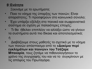 6η Ενότητα
Ξεκινάμε με το ερωτήματα;
• Ποιο το νόημα της ύπαρξης των ποινών; Είναι
απαραίτητες; Τι προσφέρουν στο κοινωνικό σύνολο;
• Έχει υπάρξει εξέλιξη στο ποινικό και σωφρονιστικό
σύστημα σε σχέση με παλαιότερες εποχές;
•
Τι θα ήθελαν επιπλέον να αλλάξει ώστε να γίνουν
τα συστήματα αυτά πιο δίκαια και αποτελεσματικά;
ή
•
Διαβάζουμε στους μαθητές το σχετικό με το νόημα
των ποινών απόσπασμα από το «Δοκίμιο περί
εγκλημάτων και ποινών» του Τσέζαρε
Μπεκαρία, τους ζητάμε να πιθανολογήσουν το
χρόνο της συγγραφής του και να το συγκρίνουν με
τις απόψεις του Πρωταγόρα.

 