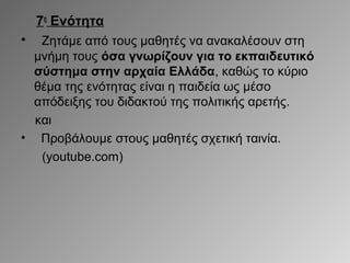 7η Ενότητα
•

Ζητάμε από τους μαθητές να ανακαλέσουν στη
μνήμη τους όσα γνωρίζουν για το εκπαιδευτικό
σύστημα στην αρχαία Ελλάδα, καθώς το κύριο
θέμα της ενότητας είναι η παιδεία ως μέσο
απόδειξης του διδακτού της πολιτικής αρετής.
και
• Προβάλουμε στους μαθητές σχετική ταινία.
(youtube.com)

 