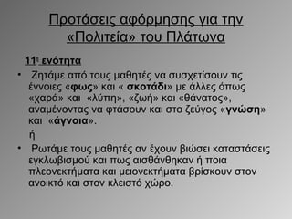 Προτάσεις αφόρμησης για την
«Πολιτεία» του Πλάτωνα
11η ενότητα
• Ζητάμε από τους μαθητές να συσχετίσουν τις
έννοιες «φως» και « σκοτάδι» με άλλες όπως
«χαρά» και «λύπη», «ζωή» και «θάνατος»,
αναμένοντας να φτάσουν και στο ζεύγος «γνώση»
και «άγνοια».
ή
• Ρωτάμε τους μαθητές αν έχουν βιώσει καταστάσεις
εγκλωβισμού και πως αισθάνθηκαν ή ποια
πλεονεκτήματα και μειονεκτήματα βρίσκουν στον
ανοικτό και στον κλειστό χώρο.

 