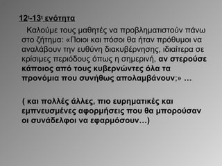 12η-13η ενότητα
Καλούμε τους μαθητές να προβληματιστούν πάνω
στο ζήτημα: «Ποιοι και πόσοι θα ήταν πρόθυμοι να
αναλάβουν την ευθύνη διακυβέρνησης, ιδιαίτερα σε
κρίσιμες περιόδους όπως η σημερινή, αν στερούσε
κάποιος από τους κυβερνώντες όλα τα
προνόμια που συνήθως απολαμβάνουν;» …
( και πολλές άλλες, πιο ευρηματικές και
εμπνευσμένες αφορμήσεις που θα μπορούσαν
οι συνάδελφοι να εφαρμόσουν…)

 
