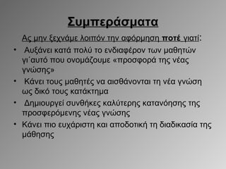 Συμπεράσματα
•

•
•
•

Ας μην ξεχνάμε λοιπόν την αφόρμηση ποτέ γιατί:
Αυξάνει κατά πολύ το ενδιαφέρον των μαθητών
γι΄αυτό που ονομάζουμε «προσφορά της νέας
γνώσης»
Κάνει τους μαθητές να αισθάνονται τη νέα γνώση
ως δικό τους κατάκτημα
Δημιουργεί συνθήκες καλύτερης κατανόησης της
προσφερόμενης νέας γνώσης
Κάνει πιο ευχάριστη και αποδοτική τη διαδικασία της
μάθησης

 