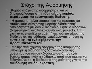 Στόχοι της Αφόρμησης
Κύριος στόχος της αφόρμησης είναι να
δημιουργήσουμε στην τάξη κλίμα απορίας,
περιέργειας και ερευνητικής διάθεσης.
• Η αφόρμηση είναι απαραίτητο και πρωταρχικό
στάδιο κάθε σύγχρονης μορφής διδασκαλίας,
οποιαδήποτε μέθοδο κι αν ακολουθήσει ο διδάσκων
(διερευνητική, αναλυτικο-συνθετική, project κ.λ.π.)
γιατί αντιμετωπίζει το μαθητή ως ισότιμο μέλος της
διαδικασίας της μάθησης, λαμβάνοντας υπόψη τις
εμπειρίες , τα ενδιαφέροντα, την
προσωπικότητά του.
• Με την επιτυχημένη εφαρμογή της αφόρμησης
υποχωρεί η αίσθηση της δασκαλοκεντρικής
αυθεντίας του τύπου «διδάσκω αυτά που εγώ
θεωρώ σημαντικά» ή «διδάσκω αυτά που πρέπει να
διδαχθούν» και η διαδικασία της μάθησης γίνεται πιο
αυθόρμητη και δημοκρατική.
•

 