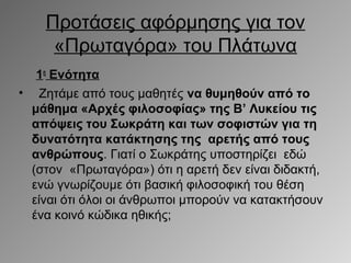 Προτάσεις αφόρμησης για τον
«Πρωταγόρα» του Πλάτωνα
1η Ενότητα
• Ζητάμε από τους μαθητές να θυμηθούν από το
μάθημα «Αρχές φιλοσοφίας» της Β’ Λυκείου τις
απόψεις του Σωκράτη και των σοφιστών για τη
δυνατότητα κατάκτησης της αρετής από τους
ανθρώπους. Γιατί ο Σωκράτης υποστηρίζει εδώ
(στον «Πρωταγόρα») ότι η αρετή δεν είναι διδακτή,
ενώ γνωρίζουμε ότι βασική φιλοσοφική του θέση
είναι ότι όλοι οι άνθρωποι μπορούν να κατακτήσουν
ένα κοινό κώδικα ηθικής;

 