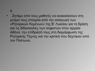 ή
•

Ζητάμε από τους μαθητές να ανακαλέσουν στη
μνήμη τους στοιχεία από την εισαγωγή των
«Ρητορικών Κεμένων» της Β’ Λυκείου για τη δράση
και τις διδασκαλίες των σοφιστών στην αρχαία
Αθήνα, την επίδρασή τους στη διαμόρφωση της
Ρητορικής Τέχνης και την κριτική που δέχτηκαν από
τον Πλάτωνα.

 