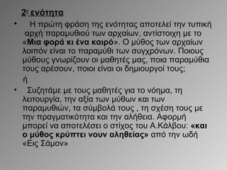 2η ενότητα
•

Η πρώτη φράση της ενότητας αποτελεί την τυπική
αρχή παραμυθιού των αρχαίων, αντίστοιχη με το
«Μια φορά κι ένα καιρό». Ο μύθος των αρχαίων
λοιπόν είναι το παραμύθι των συγχρόνων. Ποιους
μύθους γνωρίζουν οι μαθητές μας, ποια παραμύθια
τους αρέσουν, ποιοι είναι οι δημιουργοί τους;
ή
• Συζητάμε με τους μαθητές για το νόημα, τη
λειτουργία, την αξία των μύθων και των
παραμυθιών, τα σύμβολά τους , τη σχέση τους με
την πραγματικότητα και την αλήθεια. Αφορμή
μπορεί να αποτελέσει ο στίχος του Α.Κάλβου: «και
ο μύθος κρύπτει νουν αληθείας» από την ωδή
«Εις Σάμον»

 