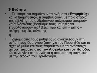 3η Ενότητα
•
Τι μπορεί να σημαίνουν τα ονόματα «Επιμηθεύς»
και «Προμηθεύς», τι συμβολίζουν, με ποια στάδια
της εξέλιξης του ανθρώπινου πολιτισμού μπορούν
να συνδέονται; (Βοηθάμε τους μαθητές να
ετυμολογήσουν τις λέξεις: προ και επί + μήτις =
σκέψη, ευφυΐα, σύνεση)
ή
•
Ζητάμε από τους μαθητές να ανακαλέσουν στη
μνήμη τους όσα γνωρίζουν για τον Προμηθέα και το
σχετικό μύθο και τους παραθέτουμε τα αντίστοιχα
αποσπάσματα από τον Αισχύλο και τον Ησίοδο,
ώστε να γίνει στη συνέχεια η απαραίτητη σύγκριση
με την εκδοχή του Πρωταγόρα.

 