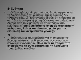 4η Ενότητα
•

Ο Προμηθέας έκλεψε από τους θεούς τη φωτιά και
τη δώρισε στους ανθρώπους. Όμως ο μύθος δεν
τελειώνει εδώ. Ο Πρωταγόρας θεωρεί ότι η προσφορά
αυτή δεν ήταν αρκετή για τη διάσωση των ανθρώπων.
Ζητάμε από τους μαθητές να απαντήσουν στο
ερώτημα: «Ποιο είναι αυτό το στοιχείο που κατά τη
γνώμη σας λείπει και είναι αναγκαίο για την
επιβίωσή του ανθρώπινου γένους;»
ή
•
Συζητούμε με τους μαθητές για τη σημασία της
ίδρυσης πόλεων, της δημιουργίας οργανωμένων
κοινωνικών οντοτήτων. Ποια είναι τα απαραίτητα
στοιχεία για τη συγκρότηση και τη λειτουργία
τους; (αιδώς και δίκη)

 