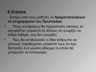 5η Ενότητα
Ζητάμε από τους μαθητές να δραματοποιήσουν
τα επιχειρήματα του Πρωταγόρα.
•
Ποιες αντιδράσεις θα προκαλούσε κάποιος αν
ισχυριζόταν μπροστά σε άλλους ότι γνωρίζει να
παίζει κιθάρα, ενώ δεν γνωρίζει;
•
Πώς θα αντιδρούσαν οι ίδιοι άνθρωποι αν
κάποιος παραδεχόταν μπροστά τους ότι έχει
διαπράξει ένα μεγάλο αδίκημα το οποίο θα
μπορούσε να αποκρύψει;

 