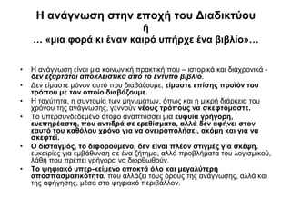 Η ανάγνωση στην εποχή του Διαδικτύου
ή
… «μια φορά κι έναν καιρό υπήρχε ένα βιβλίο»…
•
•
•

•

•
•

Η ανάγνωση είναι μια κοινωνική πρακτική που – ιστορικά και διαχρονικά δεν εξαρτάται αποκλειστικά από το έντυπο βιβλίο.
Δεν είμαστε μόνον αυτό που διαβάζουμε, είμαστε επίσης προϊόν του
τρόπου με τον οποίο διαβάζουμε.
Η ταχύτητα, η συντομία των μηνυμάτων, όπως και η μικρή διάρκεια του
χρόνου της ανάγνωσης, γεννούν νέους τρόπους να σκεφτόμαστε.
Το υπερσυνδεδεμένο άτομο αναπτύσσει μια ευφυϊα γρήγορη,
ευεπηρέαστη, που αντιδρά σε ερεθίσματα, αλλά δεν αφήνει στον
εαυτό του καθόλου χρόνο για να ονειροπολήσει, ακόμη και για να
σκεφτεί.
Ο δισταγμός, το διφορούμενο, δεν είναι πλέον στιγμές για σκέψη,
ευκαιρίες για εμβάθυνση σε ένα ζήτημα, αλλά προβλήματα του λογισμικού,
λάθη που πρέπει γρήγορα να διορθωθούν.
Το ψηφιακό υπερ-κείμενο αποκτά όλο και μεγαλύτερη
αποσπασματικότητα, που αλλάζει τους όρους της ανάγνωσης, αλλά και
της αφήγησης, μέσα στο ψηφιακό περιβάλλον.

 