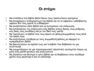 Οι στόχοι
•
•
•
•
•
•
•
•
•

Να επιλέξουν ένα βιβλίο βάσει δικών τους προσωπικών κριτηρίων
Να απορρίψουν (ενδεχομένως) ένα βιβλίο και να το αφήσουν «αδιάβαστο»
εφόσον δεν τους κρατά το ενδιαφέρον
Να αναζητήσουν άλλο βιβλίο και να συνεχίσουν την ανάγνωση
Να απολαύσουν την ανάγνωση ενός βιβλίου στους δικούς τους ρυθμούς,
στις δικές τους συνθήκες και με τον δικό τους τρόπο
Να προτείνουν το βιβλίο που τους άρεσε σε φίλους/συμμαθητές τους κατά
την κρίση τους
Να συζητήσουν ελεύθερα με τους συμμαθητές/φίλους με αφορμή το
«μοιρασμένο» βιβλίο
Να διατυπώσουν τα σχόλιά τους για το βιβλίο που διάβασαν σε μια
συνέντευξη
Να συμμετάσχουν σε μία προσομοιωτική τηλεοπτική «εκπομπή» λόγου ως
μέλη ενός panel κριτικών και αναγνωστών
Να ζητήσουν και δεύτερο ή τρίτο βιβλίο για να διαβάσουν στον ελεύθερο
χρόνο τους αργότερα ή και το καλοκαίρι.

 