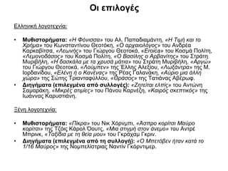 Οι επιλογές
Ελληνική λογοτεχνία:
•

•

Μυθιστορήματα: «Η Φόνισσα» του Αλ. Παπαδιαμάντη, «Η Τιμή και το
Χρήμα» του Κωνσταντίνου Θεοτόκη, «Ο αρχαιολόγος» του Ανδρέα
Καρκαβίτσα, «Λεωνής» του Γιώργου Θεοτοκά, «Eroica» του Κοσμά Πολίτη,
«Λεμονοδάσος» του Κοσμά Πολίτη, «Ο Βασίλης ο Αρβανίτης» του Στράτη
Μυριβήλη, «Η δασκάλα με τα χρυσά μάτια» του Στράτη Μυριβήλη, «Αργώ»
του Γιώργου Θεοτοκά, «Λούμπεν» της Έλλης Αλεξίου, «Λωξάντρα» της Μ.
Ιορδανίδου, «Ελένη ή ο Κανένας» της Ρέας Γαλανάκη, «Αύριο μια άλλη
χώρα» της Σώτης Τριανταφύλλου, «Θράσος» της Τατιάνας Αβέρωφ.
Διηγήματα (επιλεγμένα από συλλογές): «Ζητείται ελπίς» του Αντώνη
Σαμαράκη, «Μικρές ατιμίες» του Πάνου Καρνέζη, «Καιρός σκεπτικός» της
Ιωάννας Καρυστιάνη.

Ξένη λογοτεχνία:
•

•

Μυθιστορήματα: «Πίκρα» του Νικ Χόρνμπι, «Άσπρο κορίτσι Μαύρο
κορίτσι» της Τζόις Κάρολ Όουτς, «Μια στιγμή στον άνεμο» του Αντρέ
Μπρινκ, «Ταξίδια με τη θεία μου» του Γκράχαμ Γκριν.
Διηγήματα (επιλεγμένα από τη συλλογή): «Ο Μπετόβεν ήταν κατά το
1/16 Μαύρος» της Νομπελίστριας Ναντίν Γκόρντιμερ.

 