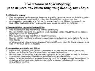 Ένα πλαίσιο αλληλεπίδρασης
με το κείμενο, τον εαυτό τους, τους άλλους, τον κόσμο
Τι αλλάζει στο κείμενο
•
Ένας συγγραφέας αντίθετου φύλου θα έγραφε με τον ίδιο τρόπο την ιστορία και θα διάλεγε το ίδιο
θέμα ιστορίας για να γράψει, κατά τη γνώμη σας; Δικαιολογήστε την απάντηση σας.
•
Αν μπορούσατε να συνεχίσετε τη ζωή του βασικού χαρακτήρα του βιβλίου, τί συνέχεια θα της
δίνατε; Πώς θα εξελίσσατε τον χαρακτήρα σε άλλες ηλικίες και φάσεις της ζωής του;
Τι αλλάζει από τον εαυτό του/τον κόσμο του
•
Ποια συναισθήματα σας προκάλεσε ο βασικός χαρακτήρας;
•
Νιώσατε ποτέ ότι ταυτίζεστε (δηλ. βρίσκετε κοινά σημεία) με κάποια πλευρά/σημείο του βασικού
χαρακτήρα; Αν ναι, σε ποιο σημείο;
•
Ποια συναισθήματα σας προκάλεσε η παραπάνω σχέση;
•
Νιώσατε ποτέ ότι ταυτίζεστε με κάποια πλευρά/σημείο της ανθρώπινης αυτής σχέσης; Αν ναι, σε
ποιο σημείο;
•
Aν μπορούσαν να «ζωντανέψουν» οι χαρακτήρες του βιβλίου, σε ποιον θα θέλατε να μιλήσετε και
τί θα του λέγατε, τί θα τον ρωτούσατε;
Τι μεταφέρει/επικοινωνεί στους άλλους
•
Λαμβάνοντας υπόψη ότι κανείς από τους συμμαθητές σας δεν γνωρίζει το περιεχόμενο του
βιβλίου που διαβάσατε, δώστε σε πέντε σειρές μια μικρή περίληψή του.
•
Θα προτείνατε αυτό το βιβλίο σε κάποιο φίλο ή φίλη σας; Αν ναι, σε ποιους νομίζετε ότι θα άρεσε
περισσότερο, στα αγόρια ή στα κορίτσια; Δικαιολογήστε την απάντησή σας.
•
Γράψτε μια κριτική του βιβλίου, παρουσιάζοντας τις καλές και τις κακές πλευρές του, σύμφωνα με
το δικό σας γούστο και άποψη. Λάβετε υπόψη ότι θα μπορούσε να δημοσιευθεί στη σχολική
εφημερίδα ή ιστοσελίδα.

 