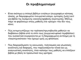 Οι προβληματισμοί
• Είναι σκόπιμη η επιλογή βιβλίων ενηλίκων (συγγραφέων κάποιας
ηλικίας, με διαμορφωμένο πνευματικό κόσμο, εμπειρίες ζωής) αντί
για βιβλία της λεγόμενης νεανικής/εφηβικής λογοτεχνίας; Μήπως
πάμε να φορέσουμε στους μαθητές ένα «ρούχο» που δεν τους
κάνει;
• Πώς αντιμετωπίζουμε την πρόταση/πρωτοβουλία μαθητών να
διαβάσουν βιβλία από το σπίτι τους (συγγενικό-φιλικό περιβάλλον)
που ουσιαστικά συγκρούονται με τη διαμορφωμένη αντίληψη για τη
«λογοτεχνικότητα» που έχουμε εμείς ως φιλόλογοι;
• Πώς διαχειριζόμαστε τις κοινωνικές, πολιτισμικές και γλωσσικές
ανισότητες και διαφορές, που παρουσιάζονται τελικά και ως
αναγνωστικές ανισότητες, όταν καλούμε τους μαθητές να επιλέξουν
βιβλία με βάση τα προσωπικά τους κριτήρια;

 