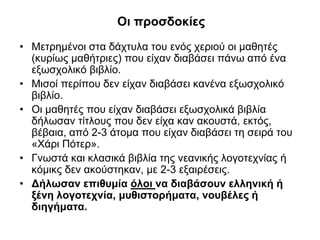 Οι προσδοκίες
• Μετρημένοι στα δάχτυλα του ενός χεριού οι μαθητές
(κυρίως μαθήτριες) που είχαν διαβάσει πάνω από ένα
εξωσχολικό βιβλίο.
• Μισοί περίπου δεν είχαν διαβάσει κανένα εξωσχολικό
βιβλίο.
• Οι μαθητές που είχαν διαβάσει εξωσχολικά βιβλία
δήλωσαν τίτλους που δεν είχα καν ακουστά, εκτός,
βέβαια, από 2-3 άτομα που είχαν διαβάσει τη σειρά του
«Χάρι Πότερ».
• Γνωστά και κλασικά βιβλία της νεανικής λογοτεχνίας ή
κόμικς δεν ακούστηκαν, με 2-3 εξαιρέσεις.
• Δήλωσαν επιθυμία όλοι να διαβάσουν ελληνική ή
ξένη λογοτεχνία, μυθιστορήματα, νουβέλες ή
διηγήματα.

 