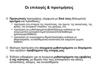 Οι επιλογές & προτιμήσεις
 Προσωπικές προτιμήσεις, σύμφωνα με δικά τους (δηλωμένα)
κριτήρια και προσδοκίες:
 προτίμηση στο στοιχείο της περιπέτειας, του έρωτα, της οικογένειας, της
φιλίας, του ιστορικού πλαισίου, του χιούμορ, κτλ.
 προτίμηση σε μυθιστόρημα/νουβέλα/διήγημα ανάλογα με την
αναγνωστική εμπειρία/ετοιμότητα/ικανότητα/διαθέσιμο
χρόνο/χώρο/διάθεση
 προτίμηση σε συγκεκριμένο θέμα/πλοκή/ύφος ανάλογα με
ιδιοσυγκρασία, συναισθηματική κατάσταση και τρέχουσα ψυχική
διάθεση

 Ιδιαίτερη προτίμηση στα σύγχρονα μυθιστορήματα και διηγήματα
που αγγίζουν προβλήματα της εποχής μας.
 Έκδηλο ενδιαφέρον για τα λεγόμενα μυθιστορήματα της εφηβείας
ή της νεότητας, με θέματα που τους απασχολούν και οικείες
καταστάσεις, σκέψεις και συναισθήματα.

 
