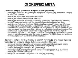 ΟΙ ΣΚΕΨΕΙΣ ΜΕΤΑ
Ορισμένοι μαθητές έμειναν στη θέση του ακροατή-συζητητή:
• μαθητές με δυσκολίες στη γραπτή και προφορική έκφραση (π.χ. αλλοδαποί μαθητές
με γλωσσικό έλλειμμα)
• μαθητές με πολύ μικρή αναγνωστική εμπειρία
• μαθητές με γενικότερο πολιτισμικό έλλειμμα
• μαθητές με διάσπαση προσοχής ή ιδιαίτερα «ανήσυχη» ιδιοσυγκρασία, που τους
εμπόδιζε να απομονωθούν, να συγκεντρωθούν και να διαβάσουν για ώρα.
• μαθητές που ξεκίνησαν ένα ή δύο βιβλία αλλά δεν τα ολοκλήρωσαν, γιατί δεν τους
κέντριζαν αρκετά το ενδιαφέρον. Μια μαθήτρια δήλωσε: «Διάλεξα την Eroica του
Κοσμά Πολίτη, γιατί μου είπατε ότι αφορά μια παρέα εφήβων και ο συγγραφέας είναι
ένας μάστορας της αφήγησης. Όταν άρχισα να τη διαβάζω, βαρέθηκα αφόρητα. Την
εγκατέλειψα. Θυμήθηκα ότι μου είπατε ότι έχει γυριστεί και ταινία του Μιχάλη
Κακογιάννη. Έψαξα στο YouTube και τη βρήκα. Την παρακολούθησα και μου άρεσε
πολύ – ήταν βέβαια παλιά, αλλά βλεπόταν ευχάριστα. Το βιβλίο όμως δεν μπόρεσα
να το συνεχίσω. Δεν έβρισκα κανένα ενδιαφέρον.»
Ορισμένοι μαθητές δεν παρέδωσαν τη γραπτή συνέντευξη, ενώ συμμετείχαν ως
ομιλητές στην εκπομπή λόγου. Ενδεχομένως, αυτό συνδέεται με:
• δυσφορία που τους προκαλεί η ενασχόληση με τον γραπτό λόγο (αφού απαιτεί
αυξημένη προσοχή, συγκέντρωση, μεθοδικότητα, επιμέλεια)
• έλλειψη άσκησης και εμπειρίας στο γραπτό λόγο
• συγκεκριμένες δυσκολίες στη γραπτή και προφορική έκφραση (π.χ. αλλοδαποί
μαθητές με γλωσσικό έλλειμμα)
• αδιαφορία και απουσία έλξης γι’ αυτό το είδος της έκφρασης.

 