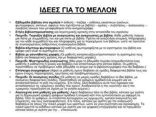ΙΔΕΕΣ ΓΙΑ ΤΟ ΜΕΛΛΟΝ
•

•
•

•
•
•
•
•

•

Εβδομάδα βιβλίου στο σχολείο > έκθεση – παζάρι – εκθέσεις εικαστικών (εικόνων,
φωτογραφιών, σκίτσων, αφισών που σχετίζονται με βιβλία) – ομιλίες – συζητήσεις – αναγνώσεις –
προβολή ταινιών που μεταφέρθηκαν στον κινηματογράφο.
Στήλη βιβλιοπαρουσίασης και λογοτεχνικής κριτικής στην ιστοσελίδα του σχολείου
Παιχνίδι: Ταιριάξτε βιβλία με αναγνώστες και αναγνώστες με βιβλία. Κάθε μαθητής παίρνει
μια λίστα με συμμαθητές του και μια λίστα με βιβλία. Πρέπει να αναζητήσει ατομικές πληροφορίες
για τον κάθε συμμαθητή του και πληροφορίες για το περιεχόμενο των βιβλίων, ώστε να προτείνει
σε συγκεκριμένους ανθρώπους συγκεκριμένα βιβλία.
Βιβλίο-άλμπουμ φωτογραφιών (Ο καθένας φωτογραφίζεται με το αγαπημένο του βιβλίο και
γράφει γιατί είναι το αγαπημένο του)
Βιβλία με ασυνήθιστες μορφές (Οι μαθητές κατασκευάζουν/τροποποιούν το αγαπημένο τους
βιβλίο για διαφορετικές χρήσεις και με διαφορετικές μορφές)
Παιχνίδι: Μυστηριώδης αναγνώστης (Μια μέρα τη βδομάδα περνάει απροειδοποίητα ένας
μαθητής ή καθηγητής ή γονιός και διαβάζει ένα απόσπασμα από κάποιο βιβλίο. Οι μαθητές
προσπαθούν να προβλέψουν κάθε βδομάδα το άτομο και το βιβλίο/συγγραφέα που θα διαβάσει.)
Επίσκεψη συγγραφέων (Αφού οι μαθητές έχουν διαβάσει σε ομάδες διαφορετικά βιβλία τους και
έχουν έτοιμες παρατηρήσεις, ερωτήσεις και προβληματισμούς.)
Παιχνίδι: Οι σκισμένες σελίδες (Οι μαθητές σε μικρές ομάδες διαβάζουν το ίδιο βιβλίο, με
σκισμένες διαφορετικές σελίδες. Προσπαθούν να γράψουν ομαδικά ένα κομμάτι για να
αποκαταστήσουν τη ροή του κειμένου. Στο τέλος, όλοι διαβάζουν αυτά που έγραψαν και
ανταλλάσσουν τις «χαμένες» σελίδες που έχουν. Αναδεικνύεται η πιο «κοντινή» και η πιο
«μακρινή» προσέγγιση σε σχέση με το γνήσιο κείμενο.)
Λογοτεχνία από μαθητές για μαθητές: Αφού διαβάσουν όλοι το ίδιο βιβλίο, κάποιοι (με αγάπη
για τη δημιουργική γραφή) γράφουν ομαδικά ή ατομικά κάτι που εμπνεύστηκαν με αφορμή το
βιβλίο. Όσο το γράφουν, οι υπόλοιποι λειτουργούν ως εμψυχωτές, κριτικοί αναγνώστες και
επιμελητές, και τους ανατροφοδοτούν. Στο τέλος, κάποιοι (με αγάπη για την ανάγνωση)
διαβάζουν σε όλους την τελική μορφή των γραπτών, ώστε να γίνει συζήτηση και σχολιασμός. Τα
τελικά γραπτά τα εκδίδουν κάποιοι (με αγάπη για την ψηφιακή επεξεργασία) και τα προωθούν
κάποιοι άλλοι με αγάπη για την… επικοινωνία.

 