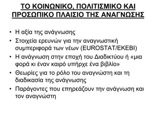ΤΟ ΚΟΙΝΩΝΙΚΟ, ΠΟΛΙΤΙΣΜΙΚΟ ΚΑΙ
ΠΡΟΣΩΠΙΚΟ ΠΛΑΙΣΙΟ ΤΗΣ ΑΝΑΓΝΩΣΗΣ
• Η αξία της ανάγνωσης
• Στοιχεία ερευνών για την αναγνωστική
συμπεριφορά των νέων (EUROSTAT/EKEBI)
• Η ανάγνωση στην εποχή του Διαδικτύου ή «μια
φορά κι έναν καιρό υπήρχε ένα βιβλίο»
• Θεωρίες για το ρόλο του αναγνώστη και τη
διαδικασία της ανάγνωσης
• Παράγοντες που επηρεάζουν την ανάγνωση και
τον αναγνώστη

 