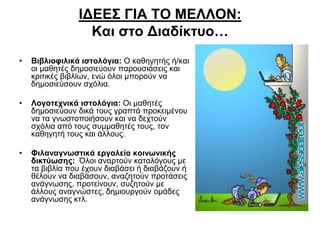 ΙΔΕΕΣ ΓΙΑ ΤΟ ΜΕΛΛΟΝ:
Και στο Διαδίκτυο…
•

Βιβλιοφιλικά ιστολόγια: Ο καθηγητής ή/και
οι μαθητές δημοσιεύουν παρουσιάσεις και
κριτικές βιβλίων, ενώ όλοι μπορούν να
δημοσιεύσουν σχόλια.

•

Λογοτεχνικά ιστολόγια: Οι μαθητές
δημοσιεύουν δικά τους γραπτά προκειμένου
να τα γνωστοποιήσουν και να δεχτούν
σχόλια από τους συμμαθητές τους, τον
καθηγητή τους και άλλους.

•

Φιλαναγνωστικά εργαλεία κοινωνικής
δικτύωσης: Όλοι αναρτούν καταλόγους με
τα βιβλία που έχουν διαβάσει ή διαβάζουν ή
θέλουν να διαβάσουν, αναζητούν προτάσεις
ανάγνωσης, προτείνουν, συζητούν με
άλλους αναγνώστες, δημιουργούν ομάδες
ανάγνωσης κτλ.

 