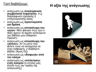 Γιατί διαβάζουμε;
• ανάγνωση ως συσσώρευση
συμβολικού κεφαλαίου, π.χ.
διαμόρφωση σχολικής ή
επαγγελματικής αξίας
• ανάγνωση ως προετοιμασία
για δράση
• ανάγνωση ως αποκάλυψη του
«εγώ»: Μου φάνηκε πως εγώ ο
ίδιος ήμουν το άμεσο αντικείμενο
του βιβλίου μου (Μαρσέλ
Προυστ)
• ανάγνωση ως αποκάλυψη του
«άλλου»: Αν το μόνο που
θέλετε είναι να κοιταχτείτε σε
έναν καθρέφτη, τι διαβάζετε
βιβλία; (Άμος Οζ)
• ανάγνωση ως «διαφυγή» από
τον κόσμο
• ανάγνωση ως «απόκτηση»
ενός κόσμου (ο οποίος μας
έλειπε έως την πράξη της
ανάγνωσης)

Η αξία της ανάγνωσης

 