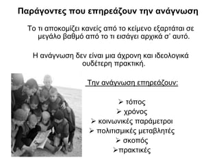 Παράγοντες που επηρεάζουν την ανάγνωση
To τι αποκομίζει κανείς από το κείμενο εξαρτάται σε
μεγάλο βαθμό από το τι εισάγει αρχικά σ’ αυτό.

Η ανάγνωση δεν είναι μια άχρονη και ιδεολογικά
ουδέτερη πρακτική.
Την ανάγνωση επηρεάζουν:
 τόπος
 χρόνος
 κοινωνικές παράμετροι
 πολιτισμικές μεταβλητές
 σκοπός
πρακτικές

 