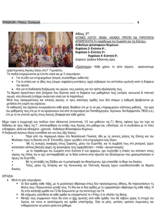 ΤΡΙΑΘΛΟΝ – Ρήσεις : Εισαγωγή…..……………. …………………………………………………………………………….

6

Άθλος 3ος
ΑΓΩΝΕΣ ΛΟΓΟΥ. ΘΕΜΑ: «ΝΟΜΟΙ: ΠΡΕΠΕΙ ΝΑ ΤΗΡΟΥΝΤΑΙ
ΑΠΑΡΕΓΚΛΙΤΑ;Το παράδειγμα του Σωκράτη και της Ελένης».
Ανθολόγιο φιλοσοφικών ΚειμένωνΚεφάλαιο 2- Ενότητα 4η ,
Κεφάλαιο 3- Ενότητα 2ηΚεφάλαιο 4- Ενότητα 5η.
Διάρκεια: Δώδεκα διδακτικές ώρες
«Προϊστορία»: Κάθε χρόνο, το τρίτο τρίμηνο, οργανώνουμε
ερασιτεχνικούς Αγώνες λόγου στη Γ΄ Γυμνασίου.
Τα παιδιά ενημερώνονται με έντυπο υλικό και με 3 «σεμινάρια»:
 Για τα είδη των επιχειρημάτων (λογική, συναίσθημα, αυθεντία).
 Για τη στάση και το ήθος τους (σώμα- εκφράσεις-ενστάσεις- αρχή σεβασμού του αντίπαλου ομιλητή) κατά τη διάρκεια
του αγώνα.
 Και για τη διαδικασία διεξαγωγής του αγώνα, τους κανόνες και τον τρόπο αξιολόγησής τους.
Τα θέματα προκύπτουν από ζητήματα που θίγονται κατά τη διάρκεια των μαθημάτων τους (ιστορία, κοινωνική & πολιτική
αγωγή, νέα ελληνικά) (υπάρχει αναλυτικό υλικό για τα παραπάνω)
Μετά τους προκριματικούς και τελικούς αγώνες, οι τρεις καλύτερες ομάδες (των δύο ατόμων η καθεμιά) βραβεύονται με
μετάλλια στη γιορτή του σχολείου.
Οι καθηγητές του σχολείου συνεργάζονται κάθε φορά. Βοηθούν είτε με το να μας «παραχωρούν» κάποιους μαθητές, την ώρα
του μαθήματός τους είτε με το να οργανώνουν ένα από τα σεμινάρια (κα Παπαδημητρίου, Αγγλικών, Κα Καράμπελα. ΠΕ02 κ.α.)
είτε με το να γίνονται κριτές στους Αγώνες (διαφορετικοί κάθε χρόνο)
Μέχρι τώρα η συμμετοχή των παιδιών ήταν εθελοντική (στατιστικά, 1/3 των μαθητών της Γ’). Φέτος, εφόσον έχω την τύχη να
διδάσκω σε τρεις τάξεις της Γ΄, αποπειράθηκα να εντάξω τους Αγώνες στο μάθημα και, ειδικότερα, να το συνδυάσω με το πολύ
ενδιαφέρον, αλλά και αδικημένο –χρονικά- Ανθολόγιο Φιλοσοφικών Κειμένων.
Η διεξαγωγή Αγώνων λόγου ευνοήθηκε και για τους εξής λόγους :

Πέρα από την παραγωγή λόγου στη Νεοελληνική Γλώσσα, ήδη με τις εκτενείς ρήσεις της Ελένης και του
Μενέλαου προς τη Θεονόη στο Β΄ Επεισόδιο, έχουν «μυηθεί» στα επιχειρήματα ενός λόγου.

Με τις συνεχείς αναφορές στους Σοφιστές, μέσω του Ευριπίδη, και τη συμβολή τους στη ρητορική, έχουν
κατανοήσει κάποιες βασικές αρχές της φιλοσοφίας τους (αμφισβήτηση – πειθώ - αγνωστικισμός)

με το παράδειγμα του Σωκράτη στην Ενότητα 9 των αρχαίων, έχει συζητηθεί η στάση του απέναντι στους
νόμους της πόλης του κι έχει αντιπαραβληθεί με το δόλο ενάντια στην εξουσία του Θεοκλύμενου που χρησιμοποίησαν οι
ήρωες του Ευριπίδη.

Με τις αντιλαβές της Εξόδου και τη μεταστροφή του Θεοκλύμενου, έχει επανέλθει το θέμα του δικαίου.

Τέλος, μέσω της Ιστορίας και της Κοινωνικής και Πολιτικής Αγωγής έχουν ευαισθητοποιηθεί σε θέματα
δικαίου.
ΕΡΓΑΣΙΑ
 Μετά τα τρία «σεμινάρια»
 Οι δύο ομάδες κάθε τάξης, με το μεγαλύτερο άθροισμα στους δύο προηγούμενους άθλους, θα παρουσιάσουν τις
θέσεις τους / διαγωνιστούν μεταξύ τους. Το ίδιο και οι δύο ομάδες με το «χαμηλότερο» άθροισμα της κάθε τάξης. Η
5η στην κατάταξη ομάδα του Γ2 θα διαγωνιστεί με την αντίστοιχη του Γ4.
 Με κλήρωση, ανατίθεται σε κάθε ομάδα να υπερασπιστεί το «Υπέρ» ή το «Κατά» της θέσης.
 Μεταξύ τους συμφωνούν ποιοι θα είναι οι δύο ομιλητές από κάθε ομάδα, που θα λάβουν μέρος τη στιγμή του
Αγώνα, και ποιοι οι αναπληρωτές και ομάδα υποστήριξης. Όλα τα μέλη, ωστόσο, κρατούν σημειώσεις και
ενθαρρύνονται να μιλούν μέσα στο μάθημα.

 