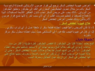 ‫‪ ‬أعراض غيبوبة انخفاض السكر ترجع إلى إفراز هرمون الدرينالين كمحاولة لرفع نسبة‬
‫السكر بالدم من خلل تحويل الجليكوجين المخزن في الكبد إلى جلوكوز وتخليق الجلوكوز‬
‫من البروتين ، لذلك يجب على مريض السكر تجنب تناول العقاقير الكابحة لمستقبلت البيتا‬
‫) كعل ج للضغط أو لتنظيم ضربات القلب أو أي لي سبب آخر ( لنها تمنع إفراز هرمون‬
‫الدرينالين وبذلك تطمس أعراض إنخفاض السكر .‬
‫‪ ‬عل ج غيبوبة إنخفاض السكر :‬
‫1 - إذا كان المريض واعيا فيجب إعطامئه قطعة سكر أو ملعقة عسل أو أي شراب سكري .‬
‫ ً‬
‫2 - إن كان في غيبوبة فيجب نقله فورا إلى المستشفى سحيث سيتم إعطامئه محلول سكر مركز‬
‫ ً‬
‫بالوريد .‬
‫* ملحوظة هامة :‬
‫المخ يعتمد إعتمادا كليا على الجلوكوز لذا فنقص الجلوكوز لفترة رطويلة ) أكثر من ست‬
‫ ً  ً‬
‫ساعات ( يؤدي إلى تلف خليا المخ وموتها نهامئيا أي ل تستعيد نشارطها سحتى بعد إعطاء‬
‫ ً‬
‫الجلوكوز ، لذا كان من المهم المسارعة بعل ج سحالت غيبوبة انخفاض السكر ، سحتى أن‬
‫سحالة غيبوبة في مريض السكر إن لم تكن أعراضها واضحة ومعروف سببها تعالج على‬
‫أنها إنخفاض في السكر إلى أن يتم عمل التحاليل ومعرفة السبب .‬
‫71‬

‫فوزية المالكي‬

 