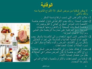 ‫الوقاية‬

‫• ل يمكن الوقاية من مرض السكر إل النواع الثانوية منه‬
‫ف ّ‬
‫وذلك دبالتي :‬
‫1- عل ج المراض التي تسبب ارتفاع نسبة السكر .‬
‫2- تجنب السمنة : وذلك دبعدم الفراط في تناول الطعام خااص  ً‬
‫ة‬
‫العطعمة ذا ت المؤشر السكري العالي ) الكردبوهيدرا ت‬
‫وخااصة السكريا ت البسيطة ( والدهون ومنها الوهجبا ت‬
‫ ً‬
‫السريعة ، مع المواظبة على ممارسة الرياضة مثل المشي‬
‫ومزاولة العمال المنزلية .‬
‫3 - الشخاص الذين لديهم استعداد وراثي للاصادبة دبالسكر يجب‬
‫عليهم اتباع الحمية الغذائية والمداومة على إهجراء التحاليل‬
‫دبشكل دوري لتكتشاف المرض والبدء دبالعل ج مبكرا قبل أن‬
‫ ً‬
‫تسوء الحالة أو تحدث المضاعفا ت .‬
‫4- حيث أن هناك عامل وراثي للاصادبة دبمرض السكر فتجنب‬
‫زوا ج القارب خااصة إذا تكان المرض منتشرا في العائلة قد‬
‫ ً‬
‫ ً‬
‫يقلل من احتمال إاصادبة الدبناء.‬
‫5 - الوقاية من المضاعفا ت دباللتزام دبالحمية والعل ج الدوائي‬
‫دبالجرعة المحددة.‬
‫02‬

‫فوزية المالكي‬

 