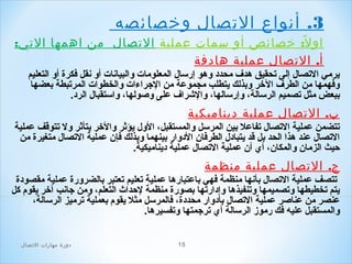 ‫3. أنواع الصتصال وخصائصه‬
‫او ل ً: خصائص أو سمات عملية الصتصال من اهمها الصتي:‬
‫أ. الصتصال عملية هادفة‬
‫يرمي التصال إلى تحقيق هدف محدد وهو إرسال المعلوما ت والبيانا ت أو نقل فكرة أو التعليم‬
‫وفهمها من الطرف الخر وبذلك يتطلب مجموعة من الجراءا ت والخطوا ت المرتبطة بعضها‬
‫ببعض مثل تصميم الرسالة، وإرسالها، والشراف على وصولها، واستقبال الرد.‬

‫ب. الصتصال عملية ديناميكية‬
‫تتضمن عملية التصال تفاعل بين المرسل والمستقبل، الول يؤثر والخر يتأثر ول تتوقف عملية‬
‫التصال عند هذا الحد بل قد يتبادل الطرفان الدوار بينهما وبذلك فإن عملية التصال متغيرة من‬
‫حيث الزمان والمكان، أي أن عملية التصال عملية ديناميكية.‬

‫ج. الصتصال عملية منظمة‬
‫تتصف عملية التصال بأنها منظمة فهي باعتبارها عملية تعليم تعتبر بالضرورة عملية مقصودة‬
‫يتم تخطيطها وتصميمها وتنفيذها وإدارتها بصورة منظمة لحداث التعلم، ومن جانب آخر يقو م كل‬
‫عنصر من عناصر عملية التصال بأدوار محددة، فالمرسل مثل يقو م بعملية ترميز الرسالة،‬
‫والمستقبل عليه فك رموز الرسالة أي ترجمتها وتفسيرها.‬
‫51‬

‫دور ة مهارات الصتصال‬

 