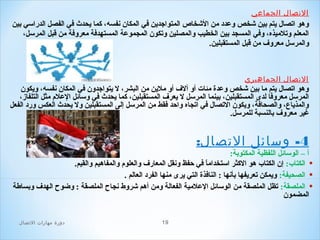 ‫الصتصال الجماعي‬

‫وهو اتصال يتم بين شخص وعدد من الشخاص المتواجدين في المكان نفسه، كما يحدث في الفصل الدراسي بين‬
‫المعلم وتلميذه، وفي المسجد بين الخطيب والمصلين وتكون المجموعة المستهدفة معروفة من قبل المرسل،‬
‫والمرسل معروف من قبل المستقبلين.‬

‫الصتصال الجماهيري‬

‫وهو اتصال يتم ما بين شخص وعدة مئا ت أو ألف أو ملين من البشر، ل يتواجدون في المكان نفسه، ويكون‬
‫المرسل معروفا لدى المستقبلين، بينما المرسل ل يعرف المستقبلين، كما يحدث في وسائل العل م مثل التلفاز،‬
‫والمذياع، والصحافة، ويكون التصال في اتجاه واحد فقط من المرسل إلى المستقبلين ول يحدث العكس ورد الفعل‬
‫غير معروف بالنسبة للمرسل.‬

‫4- وسائل الصتصال:‬

‫أ – الوسائل اللفظية المكتوبة:‬
‫• الكتاب: إن الكتاب هو الكثر استخداما في حفظ ونقل المعارف والعلو م والمفاهيم والقيم.‬
‫ ً‬
‫• الصحيفة: ويمكن تعريفها بأنها : النافذة التي يرى منها الفرد العالم .‬
‫• الملصقة: تظل الملصقة من الوسائل العلمية الفعالة ومن أهم شروط نجاح الملصقة : وضوح الهدف وبساطة‬
‫المضمون‬
‫91‬

‫دور ة مهارات الصتصال‬

 