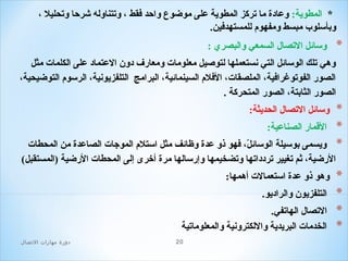 ‫* المطوية: وعادة ما تركز المطوية على موضوع واحد فقط ، وتتناوله شرحا وتحليل ،‬
‫وبأسلوب مبسط ومفهو م للمستهدفين.‬

‫*‬

‫وسائل التصال السمعي والبصري :‬
‫وهي تلك الوسائل التي نستعملها لتوصيل معلوما ت ومعارف دون العتماد على الكلما ت مثل‬
‫الصور الفوتوغرافية، الملصقا ت، الفل م السينمائية، البرامج التلفزيونية، الرسو م التوضيحية،‬
‫الصور الثابتة، الصور المتحركة .‬

‫*‬
‫*‬
‫*‬
‫*‬
‫*‬
‫*‬
‫*‬

‫وسائل التصال الحديثة:‬
‫القمار الصناعية:‬
‫ويسمى بوسيلة الوسائل، فهو ذو عدة وظائف مثل استل م الموجا ت الصاعدة من المحطا ت‬
‫،ّ‬
‫الرضية، ثم تغيير تردداتها وتضخيمها وإرسالها مرة أخرى إلى المحطا ت الرضية )المستقبل(‬
‫وهو ذو عدة استعمال ت أهمها:‬
‫التلفزيون والراديو.‬
‫التصال الهاتفي.‬
‫الخدما ت البريدية واللكترونية والمعلوماتية‬
‫02‬

‫دور ة مهارات الصتصال‬

 