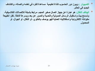 ‫*‬

‫الكمبيوتر : ويبرز دور الحاسوب كأداة تعليمية مساعدة للفرد في تعلمه واتصاله، واكتشاف‬
‫الجديد في العالم.‬

‫*‬

‫الهاتف النقال: هو عبارة عن جهاز اتصال صغير الحجم، مرتبط بشبكة للتصال ت الكلسيكية،‬
‫وتسمح ببث واستقبال الرسائل الصوتية والنصية والصور عن بعد وبسرعة فائقة. نظرا لطبيعة‬
‫مكوناته اللكترونية واستقلليته العملية فهو يوصف بالخلوي، أو النقال، أو الجوال، أو‬
‫المحمول.‬

‫12‬

‫دور ة مهارات الصتصال‬

 