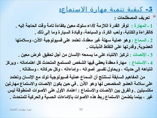 ‫5- كيفية صتنمية مهارة الستماع:‬
‫*‬

‫تعريف المصطلحا ت :‬
‫1 ـ المهارة : توفر القدرة اللزمة لداء سلوك معين بكفاءة تامة وقت الحاجة إليه .‬
‫كالقراءة والكتابة، ولعب الكرة، والسباحة، وقيادة السيارة وما إلى ذلك .‬
‫2 ـ السماع : وهو عملية سهلة غير معقدة، تعتمد على فسيولوجية الذن، وسلمتها‬
‫العضوية, وقدرتها على التقاط الذبذبا ت .‬
‫3 ـ النصا ت : تركيز النتباه على ما يسمعه النسان من أجل تحقيق غرض معين .‬
‫4 ـ الستماع : مهارة معقدة يعطي فيها الشخص المستمع المتحدث كل اهتماماته ، ويركز‬
‫انتباهه إلى حديثه ، ويحاول تفسير أصواته ، وإماءاته ، وكل حركاته ، وسكناته .‬
‫من المفاهيم السابقة نستنتج أن السماع عملية فسيولوجية تولد مع النسان وتعتمد‬
‫على سلمة العضو المخصص لها وهو الذن . في حين يكون النصا ت والستماع مهارتين‬
‫مكتسبتين . والفرق بين النصا ت والستماع : اعتماد الول على الصوا ت المنطوقة ليس‬
‫غير ، بينما يتضمن الستماع ربط هذه الصوا ت بالماءا ت الحسية والحركية للمتحدث .‬
‫22‬

‫دور ة مهارات الصتصال‬

 