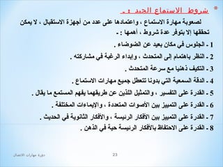 ‫*‬

‫شروط  الستماع الجيد  : ـ ‬
‫لصعوبة مهارة الستماع ، واعتمادها على عدد من أجهزة الستقبال ، ل يمكن‬
‫تحققها إل بتوفر عدة شروط ، أهمها : ـ‬

‫1 ـ الجلوس في مكان بعيد عن الضوضاء .‬
‫2 ـ النظر باهتمام إلى المتحدث ، وإبداء الرغبة في مشاركته .‬
‫3 ـ التكيف ذهنيا مع سرعة المتحدث .‬
‫4 ـ الدقة السمعية التي بدونا تتعطل جميع مهارا ت الستماع .‬
‫5 ـ القدرة على التفسير ، والتمثيل اللذين عن طريقهما يفهم المستمع ما يقال .‬
‫6 ـ القدرة على التمييز بين الصوا ت المتعددة ، واليماءا ت المختلفة .‬
‫7 ـ القدرة على التمييز بين الفكار الرئيسة ، والفكار الثانوية في الحديث .‬
‫8 ـ القدرة على الحتفاظ بالفكار الرئيسة حية في الذهن .‬

‫32‬

‫دور ة مهارات الصتصال‬

 