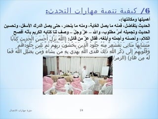 ‫6/ كيفية صتنمية مهارات التحدث:‬
‫أهميتها ومكانتها:-‬
‫الحديث يتفاضل، فمنه ما يصل الغاية، ومنه ما ينحدر، حتى يصل الدرك السفل، وتحسين‬
‫الحديث وتجميله أمر مطلوب، وال – عز وجل – وصف لنا كتابه الكريم بأنه أفصح‬
‫هّ‬
‫هّ هّ‬
‫ ٌ‬
‫الكلم، وأحسنه وأجمله وأبلغه، فقال عز من قائل: )الله نزل أباَحسباَن الحدثيثتِ كتابا‬
‫تِ باَ اً‬
‫لَّ َن ُ باَ لَّ باَ حْ باَ حْ باَ تِ‬
‫هّ‬
‫َن ُ َن ُ َن ُ َن ُ حْ‬
‫متشابها مثاني صتقشعر منه جلدود الذثين ثيخشدوحْن ربهمحْ ثملَّ صتلينَن ُ جلدودهم‬
‫َن ُ باَ باَ تِ اً باَ باَ تِ باَ باَ حْ باَ تِ  ُّ تِ حْ َن ُ َن ُ َن ُ َن ُ لَّ تِ باَ باَ حْ باَ باَ باَ لَّ َن ُ َن ُ باَ تِ‬
‫وقلدوبهم إل ى ذكر الله ذلك هد ى الله ثيهد ي بهتِ من ثيشاء ومن ثيَن ُضلل اللهَن ُ فما‬
‫لَّ تِ باَ حْ تِ تِ باَ حْ باَ باَ َن ُ باَ باَ حْ حْ تِ تِ لَّ باَ باَ‬
‫تِ حْ تِ لَّ تِ باَ تِ باَ َن ُ باَ‬
‫باَ َن ُ َن ُ َن ُ َن ُ حْ تِ باَ‬
‫له من هاد ( )الزمر/ 32 (‬
‫باَ َن ُ تِ حْ باَ (ٍ‬

‫42‬

‫دور ة مهارات الصتصال‬

 