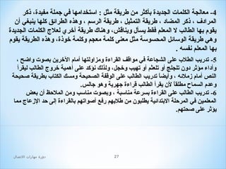 ‫4- معالجة الكلما ت الجديدة بأكثر من طريقة مثل : استخدامها في جملة مفيدة، ذكر‬
‫المرادف ، ذكر المضاد ، طريقة التمثيل ، طريقة الرسم ، وهذه الطرائق كلها ينبغي أن‬
‫يقوم بها الطالب ل المعلم فقط يسأل ويناقش، وهناك طريقة أخري لعل ج الكلما ت الجديدة‬
‫وهي طريقة الوسائل المحسوسة مثل معنى كلمة معجم وكلمة خوذة، وهذه الطريقة يقوم‬
‫بها المعلم نفسه .‬
‫5- تدريب الطلب على الشجاعة في مواقف القراءة ومزاولتها أمام الخرين بصو ت واضح ،‬
‫وأداء مؤثر دون تلجلج أو تلعثم أو تهيب وخجل، ولذلك نؤكد على أهمية خرو ج الطالب ليقرأ‬
‫النص أمام زملئه ، وأيضا تدريب الطالب على الوقفة الصحيحة ومسك الكتاب بطريقة صحيحة‬
‫ ً‬
‫وعدم السماح مطلقا لن يقرأ الطالب قراءة جهرية وهو جالس.‬
‫ ً‬
‫6- تدريب الطالب على القراءة بسرعة مناسبة ، وبصو ت مناسب ومن الملحظ أن بعض‬
‫المعلمين في المرحلة البتدائية يطلبون من طلبهم رفع أصواتهم بالقراءة إلى حد الزعا ج مما‬
‫يؤثر على صحتهم.‬

‫72‬

‫دور ة مهارات الصتصال‬

 