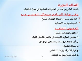 ‫أهداف الدورة:‬
‫إكسا ب المتدربين عدد من المهارات اللسالسية افي مجال التصال.‬

‫وفي نهاية البرنامج سيتمكن المتدرب من:‬

‫*‬
‫*‬

‫التعريف بألسس وعمليات التصال الناجح‬
‫تنمية المهارات التصالية‬

‫المحتوي العلمي:‬
‫1. مفهوم التصال وأهميته.‬
‫2. عناصر العملية التصالية او عناصر التصال الفعال.‬
‫3. أنواع التصال)لسمات وخصائص كل نوع(.‬
‫4. ولسائل التصال.‬
‫5. كيفية تنمية مهارات اللستماع.‬
‫6. كيفية تنمية مهارات التحدث.‬

‫3‬

‫دور ة مهارات التصال‬

 