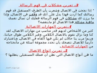 ‫3. صتمرين مشكلت في فهم الرسالة‬
‫* إذا نجحت في الصتصال وشعرت بأن الطرف المستقبل قد فهم‬
‫رسالتك كما أردت فهذا يدل على أنك قد و فقت في الصتصال. وإذا‬
‫ّ‬
‫ما برزت لك مشكلت في فهم الرسالة فعليك أن صتسأل نفسك‬
‫ماهية مشكلة هذا الصتصال أو ماينقصه؟‬

‫4. صتمرين المهارات الصتصالية‬

‫كثير من الشخاص لديهم قدر مناسب من مهارات الصتصال. لقد‬
‫كنا وما نزال نقوم بالصتصال الكلمي وغير الكلمي طوال حياصتنا،‬
‫وربما مرت بنا حالت لم نكن فيها أكفاء في الصتصال. وباعتبارك‬
‫دارسا للصتصال ننصحك بأن صتحدد مجموعة أسئلة عن ماصتحتاجه‬
‫من المهارات الصتصالية .‬

‫5. صتمرين انواع الصتصال‬

‫ما هي أنواع الصتصال التي صتظن أن عملك المستقبلي يتطلبها ؟‬

‫33‬

‫دور ة مهارات الصتصال‬

 