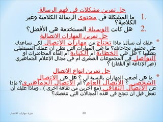 ‫حل صتمرين مشكلت في فهم الرسالة‬
‫.1 ما المشكلة في محتوى الرسالة الكلمية وغير‬
‫الكلمية؟‬
‫.2 هل كانت الوسيلة المستخدمة هي الفضل؟‬
‫حل صتمرين المهارات الصتصالية‬
‫* عليك أن صتسأل: ماذا صتحتاج من مهارات الصتصال لكي صتساعدك‬

‫على صتحقيق نجاحاصتك؟ ما هي المهارات التي صتظن أن عملك المستقبلي‬
‫يتطلبها ؟ هل هي الخطابة أم الكتابة أم إلقاء المحاضرات أو‬
‫التواصل في المجموعات الصغرى أم في مجال العلم الجماهيري‬
‫)عبر الذاعة أو التلفاز( ؟‬

‫حل صتمرين انواع الصتصال‬
‫* ما هي أصعب المهارات بالنسبة لي ؟ هل هي الصتصال‬
‫الشخصي ؟ الصتصال العام؟ أم الصتصال الجماهيري؟ ماذا‬
‫عن الصتصال الثقافي )مع آخرين من ثقافة أخرى ( ، وماذا عليك أن‬
‫صتفعل قبل أن صتنجح في هذه المجالت التي صتنقصك؟‬

‫83‬

‫دور ة مهارات الصتصال‬

 