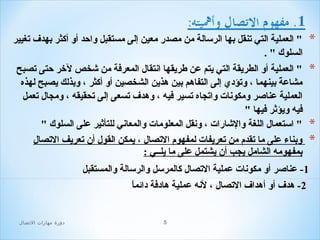 ‫*‬

‫" العملية التي تنقل بها الرلسالة من مصدر معين إلى مستقبل واحد أو أكثر بهدف تغيير‬
‫السلوك " .‬

‫*‬

‫" العملية أو الطريقة التي يتم عن طريقها انتقال المعرافة من شخص لخر حتى تصبح‬
‫مشاعة بينهما ، وتؤدي إلى التفاهم بين هذين الشخصين أو أكثر ، وبذلك يصبح لهذه‬
‫ ً‬
‫العملية عناصر ومكونات واتجاه تسير افيه ، وهدف تسعى إلى تحقيقه ، ومجال تعمل‬
‫افيه ويؤثر افيها "‬
‫" الستعمال اللغة والشارات ، ونقل المعلومات والمعاني للتأثير على السلوك "‬
‫وبناء على ما تقدم من تعريفات لمفهوم التصال ، يمكن القول أن تعريف التصال‬
‫بمفهومه الشامل يجب أن يشتمل على ما يلــي :‬

‫*‬
‫*‬

‫1- عناصر أو مكونات عملية التصال كالمرلسل والرلسالة والمستقبل‬
‫ ً‬
‫2- هدف أو أهداف التصال ، لنه عملية هادافة دائما‬

‫5‬

‫دور ة مهارات التصال‬

 