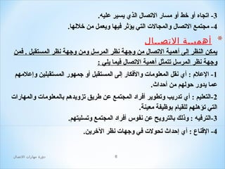 ‫3- اتجاه أو خط أو مسار التصال الذي يسير عليه.‬
‫4- مجتمع التصال والمجالت التي يؤثر افيها ويعمل من خللها.‬

‫*‬

‫أهميــة التصــال‬
‫يمكن النظر إلى أهمية التصال من وجهة نظر المرلسل ومن وجهة نظر المستقبل . افمن‬
‫وجهة نظر المرلسل تتمثل أهمية التصال افيما يلي :‬
‫1 - العلم : أي نقل المعلومات والافكار إلى المستقبل أو جمهور المستقبلين وإعلمهم‬
‫عما يدور حولهم من أحداث.‬
‫2 -التعليم : أي تدريب وتطوير أافراد المجتمع عن طريق تزويدهم بالمعلومات والمهارات‬
‫التي تؤهلهم للقيام بوظيفة معينة.‬
‫3-الترافيه : وذلك بالترويح عن نفوس أافراد المجتمع وتسليتهم.‬
‫4- القناع : أي إحداث تحولت افي وجهات نظر الخرين.‬
‫6‬

‫دور ة مهارات التصال‬

 