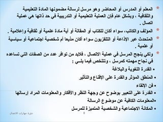 ‫*‬

‫المعلم أو المدرس أو المحاضر وهو مرلسل لرلسالة مضمونها المادة التعليمية‬
‫والثقاافية ، وبشكل عام افإن العملية التعليمية أو التدريبية افي حد ذاتها هي عملية‬
‫اتصال .‬

‫*‬
‫*‬

‫المؤلف والكاتب، لسواء أكان للكتا ب أو المقالة أو أية مادة علمية أو ثقاافية وإعلمية .‬

‫*‬

‫المتحدث عبر الذاعة أو التلفزيون لسواء أكان مذيعا أم شخصية اجتماعية أو لسيالسية‬
‫أو علمية .‬
‫ولكي ينجح المرلسل افي عملية التصال ، افلبد من تواافر عدد من الصفات التي تساعده‬
‫افي نجاح مهمته كمرلسل ، وتتلخص افيما يلــي :‬
‫• القدرة اللغوية والبلةغة‬
‫• المنطق المؤثر والقدرة على القناع والتأثير‬
‫• افن اللقاء‬
‫• القدرة على التعبير بوضوح عن وجهة النظر والافكار والمعلومات المراد إرلسالها‬
‫•المعلومات الكاافية عن موضوع الرلسالة‬
‫• المكانة الجتماعية والشخصية المتميزة للمرلسل‬
‫8‬

‫دور ة مهارات التصال‬

 