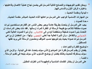 ‫*‬

‫ويمكن تقديم التوجيهات والنصائح التالية للمرلسل لكي يضمن نجاح عملية التصال وافاعليتها ،‬
‫باعتباره الركن الول واللساس افيها.‬

‫• البداية ومقدمة الحديث :‬
‫من المهارات اللسالسية الواجب على المرلسل مراعاتها أثناء الحديث المباشر مقدمة الحديث.‬
‫• حدة الصوت :‬
‫يجب على المرلسل أن يتحدث بطريقة هادئة ويعبر بعض الناس عن أافكارهم مستخدمين نبرات‬
‫صوت مختلفة تتلءم مع طبيعة الرلسالة أو الفكرة المراد إرلسالها . افقد دلت بعض الدرالسات أن‬
‫التحدث بنبرة صوت ضعيفة ومنخفضة تؤدي إلى الكتئاب . وأن نبرة الصوت العالية تعني‬
‫الحماس والتفاعل ، وأن النبرة العالية جدا تعني الغضب .ولهذا ، من المفضل أن يراعي‬
‫ ً‬
‫المرلسل نبرات صوته بحيث يتم تنويعها حسب الموقف ومضمون الرلسالة التي يريد نقلها‬
‫للمستقبل .‬
‫• توضيح الفكرة والجراءات :‬
‫يفضل أن يقدم المرلسل افكرة عن الموضوع الذي لسوف يتحدث عنه افي البداية ، والزمن الذي‬
‫لسوف يستغرقه للحديث وكذلك يفضل أن يوضح اللسلو ب الذي لسوف يتبعه افي تقديم الرلسالة .‬
‫• اللغــة :‬
‫على المرلسل أن يختار الكلمات المنالسبة والمفهومة لدى الطرف المقابل.‬
‫9‬

‫دور ة مهارات التصال‬

 