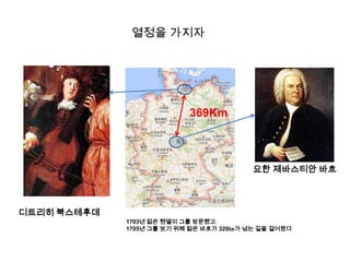 열정을 가지자

369Km

요한 제바스티안 바흐

디트리히 북스테후데
1703년 젊은 헨델이 그를 방문했고
1705년 그를 보기 위해 젊은 바흐가 320㎞가 넘는 길을 걸어왔다

 