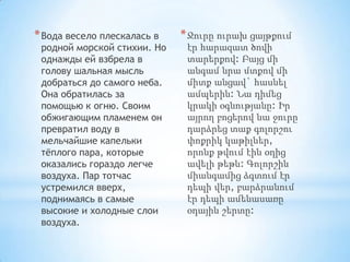 * Вода весело плескалась в

родной морской стихии. Но
однажды ей взбрела в
голову шальная мысль
добраться до самого неба.
Она обратилась за
помощью к огню. Своим
обжигающим пламенем он
превратил воду в
мельчайшие капельки
тѐплого пара, которые
оказались гораздо легче
воздуха. Пар тотчас
устремился вверх,
поднимаясь в самые
высокие и холодные слои
воздуха.

* Ջուրը ուրախ ցայթքում
էր հարազատ ծովի
տարերքով: Բայց մի
անգամ նրա մտքով մի
միտք անցավ` հասնել
ամպերին: Նա դիմեց
կրակի օգնությանը: Իր
այրող բոցերով նա ջուրը
դարձրեց տաք գոլորշու
փոքրիկ կաթիլներ,
որոնք թվում էին օդից
ավելի թեթև: Գոլորշին
միանգամից ձգտում էր
դեպի վեր, բարձրանում
էր դեպի ամենասառը
օդային շերտը:

 