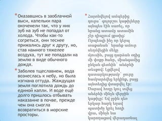 * Оказавшись в заоблачной

выси, капельки пара
окоченели так, что у них
зуб на зуб не попадал от
холода. Чтобы как-то
согреться, они теснее
прижались друг к другу, но,
став намного тяжелее
воздуха, тут же попадали на
землю в виде обычного
дождя.
* Заболев тщеславием, вода
вознеслась к небу, но была
изгнана оттуда. Жаждущая
земля поглотила дождь до
единой капли. И воде ещѐ
долго пришлось отбывать
наказание в почве, прежде
чем она смогла
возвратиться в морские
просторы.

* Հայտնվելով ամպերից
դուրս` գոլորշու կաթիլները
այնպես էին սառել, որ
նրանց ատամը ատամին
չէր դիպչում ցրտից:
Որպեսզի ինչ որ կերպ
տաքանան` նրանք ամուր
սեղմվեցին մեկը
մյուսին, բայց դարձան օդից
մի փոքր ծանր, միանգամից
ընկան գետնին` անձրևի
տեսքով: Լցվելով
դատարկությամբ` ջուրը
համբարձվեց երկինք, բայց
այնտեղից վտարվել էր:
Ծարավ հողը կուլ տվեց
անձրևի մինչև վերջին
կաթիլը: Եվ ջրին դեռ
երկար հարկ եղավ
պատիժը կրել հողի
վրա, մինչև նա
կարողացավ վերադառնալ

 