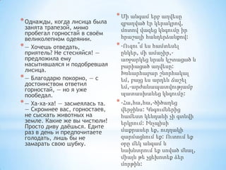 * Однажды, когда лисица была

занята трапезой, мимо
пробегал горностай в своѐм
великолепном одеянии.
* — Хочешь отведать,
приятель? Не стесняйся! —
предложила ему
насытившаяся и подобревшая
лисица.
* — Благодарю покорно, — с
достоинством ответил
горностай, — но я уже
пообедал.
* — Ха-ха-ха! — засмеялась та.
— Скромнее вас, горностаев,
не сыскать животных на
земле. Какие же вы чистюли!
Просто диву даѐшься. Едите
раз в день и предпочитаете
голодать, лишь бы не
замарать свою шубку.

* Մի անգամ երբ աղվեսը
զբաղված էր կերակրով,
մոտով վազեց կնգումը իր
հրաշալի հանդերձանքով:

* -Ուզու՞մ ես համտեսել
ընկեր, մի ամաչիր,առջարկեց նրան կշտացած և
բարիացած աղվեսը:
Խոնարհաբար շնորհակալ
եմ, բայց ես արդեն ճաշել
եմ,-արժանապատվությամբ
պատասխանեց կնգումը:

* -Հա,հա,հա,-ծիծաղեց
վերջինս: Կնգումներից
համեստ կենդանի չի գտնվի
երկրում: Ինչպիսի
մաքրասեր եք, ուղղակի
զարմացնում եք: Ուտում եք
օրը մեկ անգամ և
նախնտրում եք սոված մնալ,
միայն թե չցեխոտեք ձեր
մորթին:

 