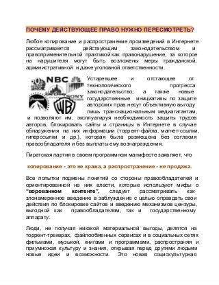 ПОЧЕМУ ДЕЙСТВУЮЩЕЕ ПРАВО НУЖНО ПЕРЕСМОТРЕТЬ?
Любое  копирование  и  распространение  произведений  в  Интернете
рассматривается 
действующим 
законодательством 
и
правоприменительной  практикой как  правонарушение,  за  которое
на  нарушителя  могут  быть  возложены  меры  гражданской,
административной  и даже уголовной ответственности.
Устаревшее 
и 
отстающее 
от
технологического 
прогресса
законодательство,  а  также  новые
государственные  инициативы  по  защите
авторских  прав  несут  объективную выгоду
лишь  транснациональным  медиагигантам,
 и  позволяют  им,  эксплуатируя  необходимость  защиты  трудов
авторов,  блокировать  сайты  и  страницы  в  Интернете  в  случае
обнаружения   на  них  информации  (торрент­файла,  магнет­ссылки,
гиперссылки  и  др.),  которая  была  размещена  без  согласия
правообладателя и без выплаты ему вознаграждения.
Пиратская партия в своем программном манифесте заявляет, что
копирование ­ это не кража, а распространение ­ не продажа.
Все  попытки  подмены  понятий  со  стороны  правообладателей  и
ориентированной  на  них  власти,  которые  используют  мифы  о
“ворованном 
контенте”, 
следует 
рассматривать 
как
злонамеренное  введение  в  заблуждение  с  целью  оправдать  свои
действия  по  блокировке  сайтов  и  введению  механизмов  цензуры,
выгодной  как  правообладателям,  так  и  государственному
аппарату.
Люди,  не  получая  никакой  материальной  выгоды,  делятся  на
торрент­трекерах,   файлообменных  сервисах  и  в  социальных сетях
фильмами,  музыкой,  книгами  и  программами,  распространяя  и
приумножая  культуру  и  знания,  открывая  перед  другими  людьми
новые  идеи  и  возможности.   Это  новая  социокультурная

 