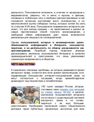 реальность.  Пользователи  интернета,  в  отличие  от  продюсеров  и
медиамагнатов,  уверены,  что  и  книги,  и  музыка,  и  фильмы,
попавшие  в  глобальную  сеть  и  свободно  распространяемые  в  ней
становятся  истинным  достоянием  всего  человечества,  а  не
малочисленной  группы  небедных  господ,  которые  хотели  бы  жить
по  статутам  ХVIII  века.  Пользователи  современного  интернета  уже
знают,  что  для  автора  продажа  –  не  единственный  и  далеко  не
самый  перспективный  способ  получить  вознаграждение,  а
свободный  обмен  информацией,  дает  новые  возможности
реализации для творцов и их последователей.
Однако  пользователей,  которые  в  некоммерческих  целях
обмениваются  информацией  в  Интернете,  называются
пиратами,  а  их  деятельность  по  обмену  расценивается  как
противоправная.  Подобный  подход  позволяет  априори
рассматривать  миллионы  пользователей  Интернета  в  качестве
правонарушителей  и  преступников,  что  лишь  увеличивает
социальную напряженность в обществе.

ЧЕГО МЫ ХОТИМ?
К  сожалению,  ключевые  проблемы,  из  которых развивается кризис
авторского  права,  остаются  вне  поля  зрения  законотворцев,  хотя
подавляющее  большинство  интернет­пользователей  никак  не
могут  согласиться  с  ситуацией,  когда  правообладатели
доминируют над творчеством и потребителями.
100  тысяч  граждан  России,  которые
поставили  свою  подпись  под  петицией
за  отмену  закона  187­ФЗ,  и  десятки
миллионов  пользователей  интернета
не  согласны с существующей системой
авторского  права  и  не  готовы
мириться  с  ее  еще  большим
ужесточением.  Необходимо  заключение  нового  общественного
договора  через  публичные,  прозрачные,  доступные  для  всех

 